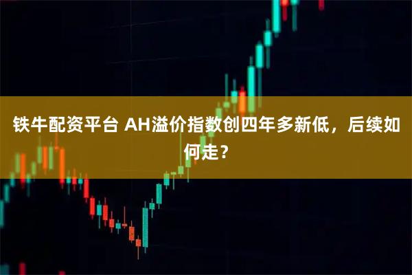 铁牛配资平台 AH溢价指数创四年多新低，后续如何走？