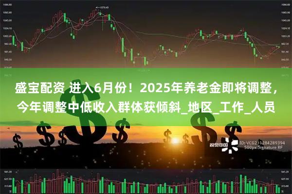 盛宝配资 进入6月份！2025年养老金即将调整，今年调整中低收入群体获倾斜_地区_工作_人员