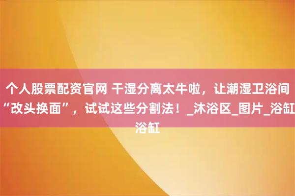 个人股票配资官网 干湿分离太牛啦，让潮湿卫浴间“改头换面”，试试这些分割法！_沐浴区_图片_浴缸