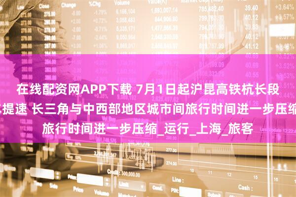 在线配资网APP下载 7月1日起沪昆高铁杭长段复兴号动车组列车提速 长三角与中西部地区城市间旅行时间进一步压缩_运行_上海_旅客