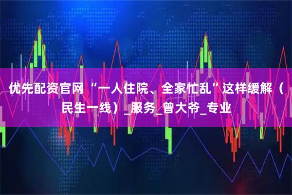 优先配资官网 “一人住院、全家忙乱”这样缓解（民生一线）_服务_曾大爷_专业