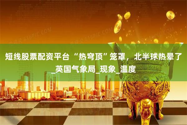 短线股票配资平台 “热穹顶”笼罩，北半球热晕了_英国气象局_现象_温度