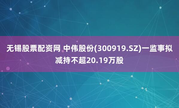 无锡股票配资网 中伟股份(300919.SZ)一监事拟减持不超20.19万股