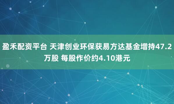 盈禾配资平台 天津创业环保获易方达基金增持47.2万股 每股作价约4.10港元