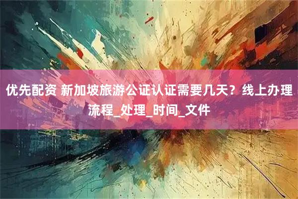 优先配资 新加坡旅游公证认证需要几天？线上办理流程_处理_时间_文件