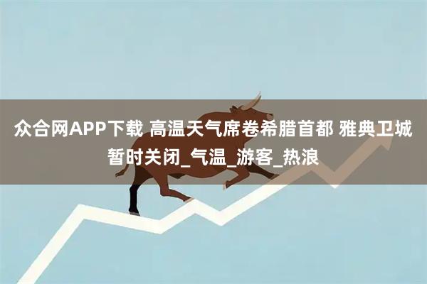 众合网APP下载 高温天气席卷希腊首都 雅典卫城暂时关闭_气温_游客_热浪