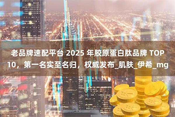 老品牌速配平台 2025 年胶原蛋白肽品牌 TOP10，第一名实至名归，权威发布_肌肤_伊希_mg