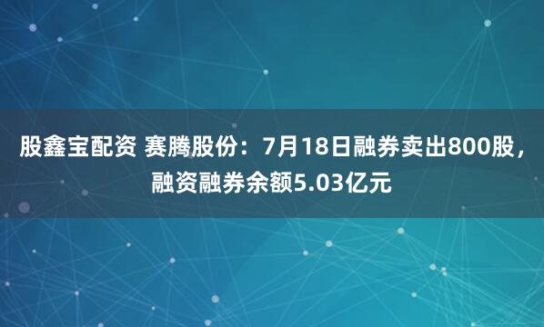 股鑫宝配资 赛腾股份：7月18日融券卖出800股，融资融券余额5.03亿元