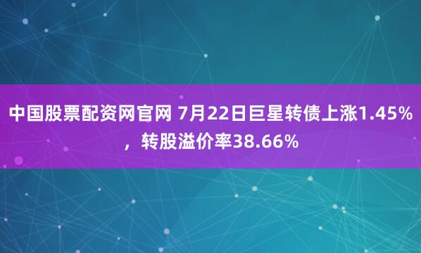 中国股票配资网官网 7月22日巨星转债上涨1.45%，转股溢价率38.66%