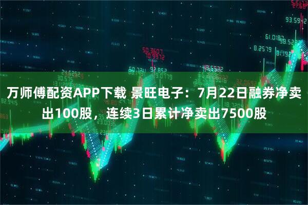 万师傅配资APP下载 景旺电子：7月22日融券净卖出100股，连续3日累计净卖出7500股