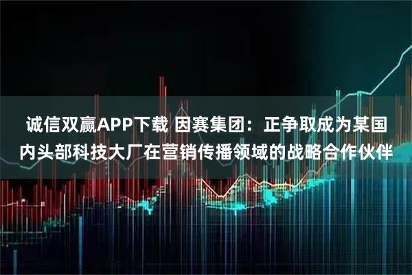 诚信双赢APP下载 因赛集团：正争取成为某国内头部科技大厂在营销传播领域的战略合作伙伴