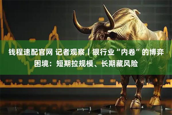 钱程速配官网 记者观察丨银行业“内卷”的博弈困境：短期拉规模、长期藏风险