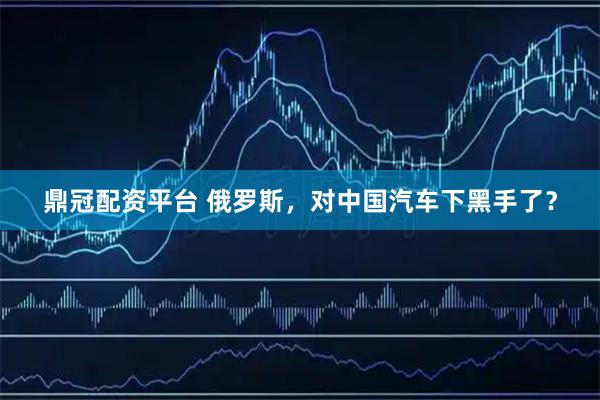 鼎冠配资平台 俄罗斯，对中国汽车下黑手了？