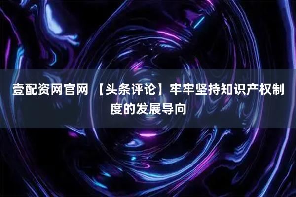 壹配资网官网 【头条评论】牢牢坚持知识产权制度的发展导向