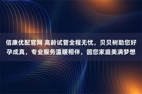 信康优配官网 高龄试管全程无忧，贝贝树助您好孕成真，专业服务温暖相伴，圆您家庭美满梦想