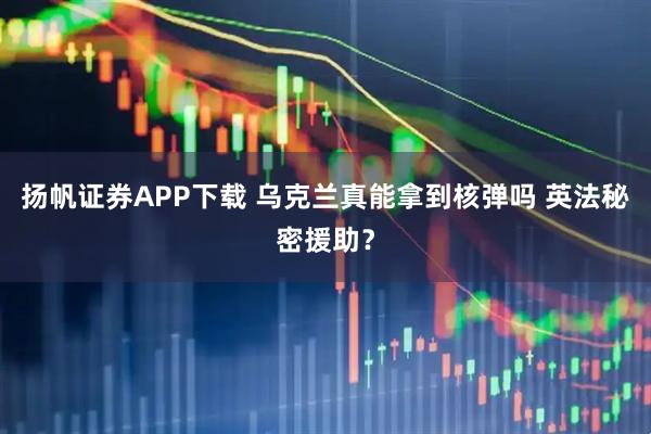 扬帆证券APP下载 乌克兰真能拿到核弹吗 英法秘密援助？