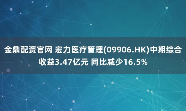金鼎配资官网 宏力医疗管理(09906.HK)中期综合收益3.47亿元 同比减少16.5%