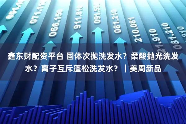 鑫东财配资平台 固体次抛洗发水？柔酸抛光洗发水？离子互斥蓬松洗发水？｜美周新品