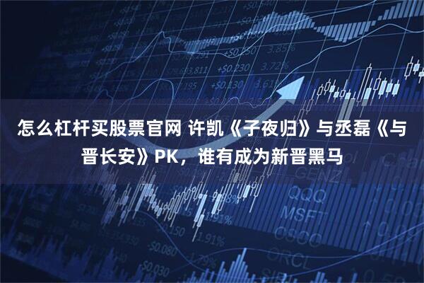 怎么杠杆买股票官网 许凯《子夜归》与丞磊《与晋长安》PK，谁有成为新晋黑马