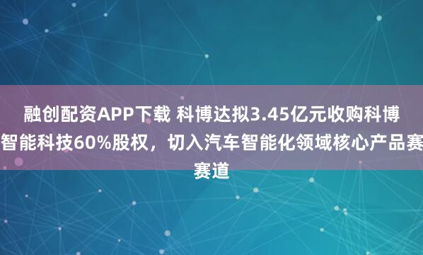 融创配资APP下载 科博达拟3.45亿元收购科博达智能科技60%股权，切入汽车智能化领域核心产品赛道