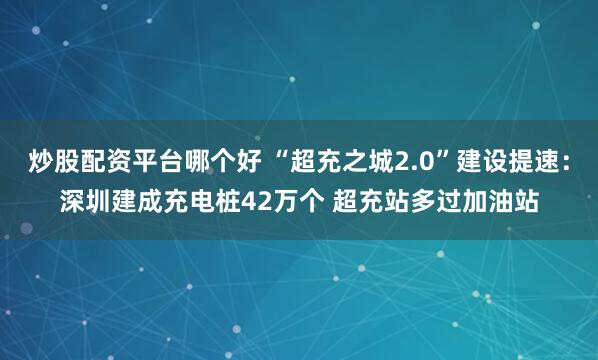 炒股配资平台哪个好 “超充之城2.0”建设提速：深圳建成充电桩42万个 超充站多过加油站