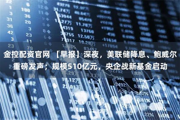 金控配资官网 【早报】深夜，美联储降息、鲍威尔重磅发声；规模510亿元，央企战新基金启动