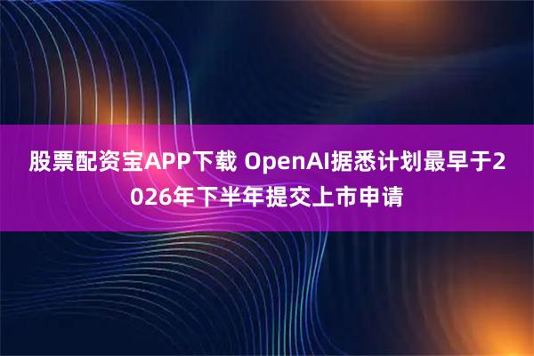 股票配资宝APP下载 OpenAI据悉计划最早于2026年下半年提交上市申请