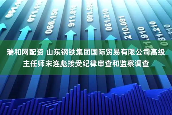 瑞和网配资 山东钢铁集团国际贸易有限公司高级主任师宋连彪接受纪律审查和监察调查
