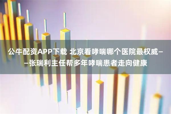 公牛配资APP下载 北京看哮喘哪个医院最权威——张瑞利主任帮多年哮喘患者走向健康